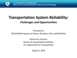 Transportation System Reliability:
Challenges and Opportunities
Presented at
2019 SAMSI Program on Games, Decisions, Risk, and Reliability
Patricia Hu, Director
Bureau of Transportation Statistics
U.S. Department of Transportation
August 5, 2019
 