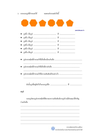 3. จากแบบรูปทีกําหนดให
              ่                                          จงตอบคําถามตอไปนี้




                                                                                                                                 รูปตอ ไปคือ รูปอะไร


   •     รูปที่ 1 คือรูป         .....................................................   สี   ....................................
   •     รูปที่ 2 คือรูป         .....................................................   สี   ....................................
   •     รูปที่ 3 คือรูป         .....................................................   สี   ....................................
   •     รูปที่ 4 คือรูป         .....................................................   สี   ....................................
   •     รูปที่ 5 คือรูป         .....................................................   สี   ....................................
   •     รูปที่ 6 คือรูป         .....................................................   สี   ....................................

   • รูปเรขาคณิตที่กาหนดใหมสิ่งที่เหมือนกันคือ ................................................................
                                ํ                ี
     ........................................................................................................................................
   • รูปเรขาคณิตที่กาหนดใหมสิ่งที่ตางกันคือ ................................................................
                              ํ                ี
     ........................................................................................................................................
   • รูปเรขาคณิตที่กําหนดใหมีความสัมพันธกนอยางไร ......................................................
                                                                        ั
     ........................................................................................................................................

                ดังนั้นรูปที่อยูถัดไปในแบบรูปคือ ....................................... สี ............................
                                

   สรุป

                 แบบรูปของรูปเรขาคณิตทีพิจารณาความสัมพันธจากรูปรางมีลักษณะที่สําคัญ
                                                           ่
   รวมกันคือ
   .........................................................................................................................................
   .........................................................................................................................................
   .........................................................................................................................................
   .........................................................................................................................................
   .........................................................................................................................................
   .........................................................................................................................................
                                                                                                     สาขาคณิตศาสตรประถมศึกษา
                                                                                   สถาบันสงเสริมการสอนวิทยาศาสตรและเทคโนโลยี
 