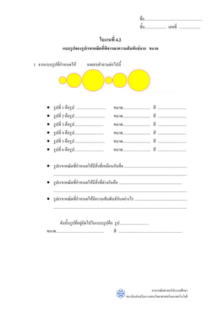ชื่อ...........................................................
                                                                                                  ชั้น...................... เลขที่ ......................

                                                           ใบงานที่ 4.2
                      แบบรูปของรูปเรขาคณิตที่พิจารณาความสัมพันธจาก ขนาด

1. จากแบบรูปที่กําหนดให                      จงตอบคําถามตอไปนี้




       •     รูปที่ 1 คือรูป ..............................             ขนาด............................       สี   .............................
       •     รูปที่ 2 คือรูป ..............................             ขนาด............................       สี   .............................
       •     รูปที่ 3 คือรูป..............................              ขนาด............................       สี   .............................
       •     รูปที่ 4 คือรูป..............................              ขนาด............................       สี   .............................
       •     รูปที่ 5 คือรูป ..............................             ขนาด............................       สี   .............................
       •     รูปที่ 6 คือรูป..............................              ขนาด............................       สี   .............................

       • รูปเรขาคณิตที่กาหนดใหมสิ่งที่เหมือนกันคือ ................................................................
                                  ํ                ี
         ........................................................................................................................................
       • รูปเรขาคณิตที่กําหนดใหมีสิ่งที่ตางกันคือ ................................................................
         ........................................................................................................................................
       • รูปเรขาคณิตที่กําหนดใหมีความสัมพันธกนอยางไร ......................................................
                                                                            ั
         ........................................................................................................................................

               ดังนั้นรูปที่อยูถัดไปในแบบรูปคือ รูป..............................
                                     
       ขนาด........................... ..................... สี .................................................................




                                                                                                      สาขาคณิตศาสตรประถมศึกษา
                                                                                    สถาบันสงเสริมการสอนวิทยาศาสตรและเทคโนโลยี
 