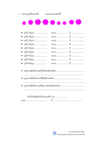 2. จากแบบรูปทีกําหนดให
              ่                                        จงตอบคําถามตอไปนี้




   •     รูปที่ 1 คือรูป ..............................             ขนาด............................       สี   .............................
   •     รูปที่ 2 คือรูป ..............................             ขนาด............................       สี   .............................
   •     รูปที่ 3 คือรูป..............................              ขนาด............................       สี   .............................
   •     รูปที่ 4 คือรูป..............................              ขนาด............................       สี   .............................
   •     รูปที่ 5 คือรูป ..............................             ขนาด............................       สี   .............................
   •     รูปที่ 6 คือรูป..............................              ขนาด............................       สี   .............................
   •     รูปที่ 7 คือรูป..............................              ขนาด............................       สี   .............................
   •     รูปที่ 8 คือรูป ..............................             ขนาด............................       สี   .............................
   •     รูปที่ 9 คือรูป..............................              ขนาด............................       สี   .............................

   • รูปเรขาคณิตที่กําหนดใหมีสิ่งที่เหมือนกันคือ ................................................................
     ........................................................................................................................................
   • รูปเรขาคณิตที่กําหนดใหมีสิ่งที่ตางกันคือ ................................................................
     ........................................................................................................................................
   • รูปเรขาคณิตที่กําหนดใหมีความสัมพันธกนอยางไร ......................................................
                                                                        ั
     ........................................................................................................................................

           ดังนั้นรูปที่อยูถัดไปในแบบรูปคือ รูป..............................
                                 
   ขนาด........................... ..................... สี .................................................................




                                                                                                  สาขาคณิตศาสตรประถมศึกษา
                                                                                สถาบันสงเสริมการสอนวิทยาศาสตรและเทคโนโลยี
 