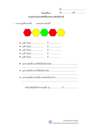 ชื่อ...........................................................
                                                           ใบงานที่ 4.3                               ชั้น...................... เลขที่ ......................
                           แบบรูปของรูปเรขาคณิตที่พิจารณาความสัมพันธจากสี

1. จากแบบรูปที่กําหนดให                      จงตอบคําถามตอไปนี้




       •     รูปที่ 1 คือรูป ..............................             สี   .............................
       •     รูปที่ 2 คือรูป ..............................             สี   .............................
       •     รูปที่ 3 คือรูป..............................              สี   .............................
       •     รูปที่ 4 คือรูป..............................              สี   .............................
       •     รูปที่ 5 คือรูป ..............................             สี   .............................

       • รูปเรขาคณิตที่กาหนดใหมีสิ่งที่เหมือนกันคือ ................................................................
                                    ํ
         ........................................................................................................................................
       • รูปเรขาคณิตที่กาหนดใหมีสิ่งที่ตางกันคือ ................................................................
                                  ํ
         ........................................................................................................................................
       • รูปเรขาคณิตที่กําหนดใหมีความสัมพันธกนอยางไร ......................................................
                                                                            ั
         ........................................................................................................................................

                    ดังนั้นรูปที่อยูถัดไปในแบบรูปคือ รูป.............................. สี ..................................
                                    




                                                                                                       สาขาคณิตศาสตรประถมศึกษา
                                                                                     สถาบันสงเสริมการสอนวิทยาศาสตรและเทคโนโลยี
 