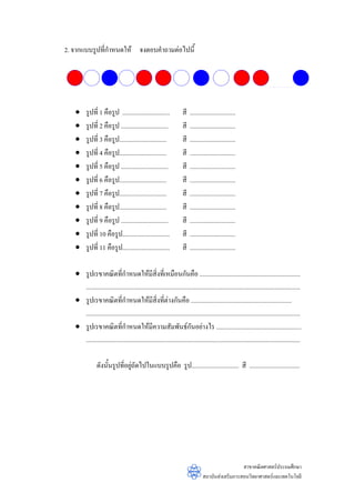2. จากแบบรูปที่กําหนดให จงตอบคําถามตอไปนี้




   •     รูปที่ 1 คือรูป ..............................             สี   .............................
   •     รูปที่ 2 คือรูป ..............................             สี   .............................
   •     รูปที่ 3 คือรูป..............................              สี   .............................
   •     รูปที่ 4 คือรูป..............................              สี   .............................
   •     รูปที่ 5 คือรูป ..............................             สี   .............................
   •     รูปที่ 6 คือรูป..............................              สี   .............................
   •     รูปที่ 7 คือรูป..............................              สี   .............................
   •     รูปที่ 8 คือรูป..............................              สี   .............................
   •     รูปที่ 9 คือรูป ..............................             สี   .............................
   •     รูปที่ 10 คือรูป..............................             สี   .............................
   •     รูปที่ 11 คือรูป..............................             สี   .............................

   • รูปเรขาคณิตที่กําหนดใหมีสิ่งที่เหมือนกันคือ ................................................................
     ........................................................................................................................................
   • รูปเรขาคณิตที่กําหนดใหมีสิ่งที่ตางกันคือ ................................................................
     ........................................................................................................................................
   • รูปเรขาคณิตที่กําหนดใหมีความสัมพันธกนอยางไร ......................................................
                                                                        ั
     ........................................................................................................................................

                ดังนั้นรูปที่อยูถัดไปในแบบรูปคือ รูป.............................. สี ................................
                                




                                                                                                   สาขาคณิตศาสตรประถมศึกษา
                                                                                 สถาบันสงเสริมการสอนวิทยาศาสตรและเทคโนโลยี
 