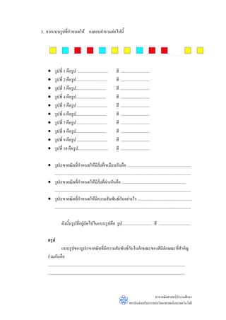 3. จากแบบรูปที่กําหนดให จงตอบคําถามตอไปนี้




   •     รูปที่ 1 คือรูป ..............................              สี   .............................
   •     รูปที่ 2 คือรูป ..............................              สี   .............................
   •     รูปที่ 3 คือรูป..............................               สี   .............................
   •     รูปที่ 4 คือรูป..............................               สี   .............................
   •     รูปที่ 5 คือรูป ..............................              สี   .............................
   •     รูปที่ 6 คือรูป..............................               สี   .............................
   •     รูปที่ 7 คือรูป ..............................              สี   .............................
   •     รูปที่ 8 คือรูป..............................               สี   .............................
   •     รูปที่ 9 คือรูป ..............................              สี   .............................
   •     รูปที่ 10 คือรูป..............................              สี   .............................

   • รูปเรขาคณิตที่กําหนดใหมีสิ่งที่เหมือนกันคือ ................................................................
     ........................................................................................................................................
   • รูปเรขาคณิตที่กําหนดใหมีสิ่งที่ตางกันคือ ................................................................
     ........................................................................................................................................
   • รูปเรขาคณิตที่กําหนดใหมีความสัมพันธกนอยางไร ......................................................
                                                                        ั
     ........................................................................................................................................

                ดังนั้นรูปที่อยูถัดไปในแบบรูปคือ รูป.............................. สี ................................
                                

   สรุป
                 แบบรูปของรูปเรขาคณิตทีมีความสัมพันธกันในลักษณะของสีมีลักษณะที่สําคัญ
                                                           ่
   รวมกันคือ
   .........................................................................................................................................
   .........................................................................................................................................


                                                                                                    สาขาคณิตศาสตรประถมศึกษา
                                                                                  สถาบันสงเสริมการสอนวิทยาศาสตรและเทคโนโลยี
 