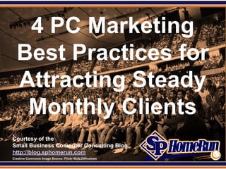 SPHomeRun.com


     4 PC Marketing
    Best Practices for
    Attracting Steady
     Monthly Clients
  Courtesy of the
  Small Business Computer Consulting Blog
  http://blog.sphomerun.com
  Creative Commons Image Source: Flickr BUILDWindows
 