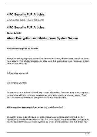 4 PC Security PLR Articles
Download this eBook FREE at JMFree.net



4 PC Security PLR Articles
Demo Article

About Encryption and Making Your System Secure


What does encryption do for me?



Encryption and cryptographic software has been used in many different ways to make systems
more secure. This article discusses only a few ways that such software can make your system
more secure, including:




1) Encrypting your email




2) Encrypting your files




To programs are mentioned that will help encrypt information. There are many more programs
out there that will help, but these programs are good and a good place to start as any. They
have the added benefit of both being free with source code available.




Will encryption stop people from accessing my information?



Encryption simply makes it harder for people to gain access to important information, like
passwords or sensitive information in a file. The first thing you should know about encryption is
that the algorithm that is used to encrypt can be simple or more complex and that affects how




                                                                                            1/3
 
