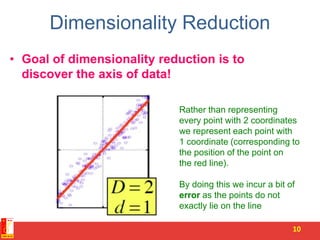 Dimensionality Reduction
• Goal of dimensionality reduction is to
discover the axis of data!
10
Rather than representing
every point with 2 coordinates
we represent each point with
1 coordinate (corresponding to
the position of the point on
the red line).
By doing this we incur a bit of
error as the points do not
exactly lie on the line
 