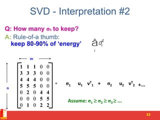 SVD - Interpretation #2
Q: How many σs to keep?
A: Rule-of-a thumb:
keep 80-90% of ‘energy’
33
= u1σ1 vT
1 u2σ2 vT
2+ +...
n
m
Assume: σ1  σ2  σ3  ...
1 1 1 0 0
3 3 3 0 0
4 4 4 0 0
5 5 5 0 0
0 2 0 4 4
0 0 0 5 5
0 1 0 2 2
di
2
i
å
 