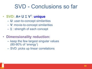 SVD - Conclusions so far
• SVD: A= U  VT: unique
– U: user-to-concept similarities
– V: movie-to-concept similarities
–  : strength of each concept
• Dimensionality reduction:
– keep the few largest singular values
(80-90% of ‘energy’)
– SVD: picks up linear correlations
34
 
