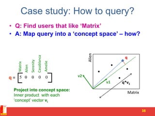 Case study: How to query?
• Q: Find users that like ‘Matrix’
• A: Map query into a ‘concept space’ – how?
38
v1
q
q*v1
5 0 0 0 0
Matrix
Alien
Serenity
Casablanca
Amelie
v2
Matrix
Alien
q =
Project into concept space:
Inner product with each
‘concept’ vector vi
 