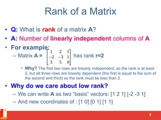 Rank of a Matrix
• Q: What is rank of a matrix A?
• A: Number of linearly independent columns of A
• For example:
– Matrix A = has rank r=2
• Why? The first two rows are linearly independent, so the rank is at least
2, but all three rows are linearly dependent (the first is equal to the sum of
the second and third) so the rank must be less than 3.
• Why do we care about low rank?
– We can write A as two “basis” vectors: [1 2 1] [-2 -3 1]
– And new coordinates of : [1 0] [0 1] [1 1]
8
 