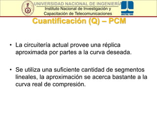 UNIVERSIDAD NACIONAL DE INGENIERÍA
Instituto Nacional de Investigación y
Capacitación de Telecomunicaciones
Cuantificación (Q) – PCM
• La circuitería actual provee una réplica
aproximada por partes a la curva deseada.
• Se utiliza una suficiente cantidad de segmentos
lineales, la aproximación se acerca bastante a la
curva real de compresión.
 