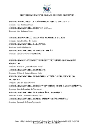 PREFEITURA MUNICIPAL DO CABO DE SANTO AGOSTINHO


SECRETARIA DE ASSUNTOS JURÍDICOS E DEFESA DA CIDADANIA:
Secretário João Batista de Moura
SECRETARIA EXECUTIVA DE DEFESA SOCIAL:
Secretário João Batista de Moura


SECRETARIA DE GESTÃO E RECURSOS MUNICIPAIS (SEGEM):
Secretário Daniel Antônio dos Santos
SECRETARIA EXECUTIVA DA FAZENDA:
Secretário José Paulo Guedes
SECRETARIA EXECUTIVA DE ADMINISTRAÇÃO:
Secretário Demerval Florêncio de Miranda


SECRETARIA DE PLANEJAMENTO E DESENVOLVIMENTO ECONÔMICO E
AMBIENTAL
Secretário Wilson de Queiroz Campos Júnior
SECRETARIA EXECUTIVA DE TURISMO:
Secretário Wilson de Queiroz Campos Júnior
SECRETARIA EXECUTIVA DE INDÚSTRIA, COMÉRCIO E PROMOÇÃO DO
TRABALHO:
Secretária Edna dos Santos Gueiros
SECRETARIA EXECUTIVA DE DESENVOLVIMENTO RURAL E ABASTECIMENTO:
Secretário Ricardo Francisco do Nascimento
SECRETARIA EXECUTIVA DE HABITAÇÃO E URBANISMO:
Secretário Marcos Germano dos Santos Silva
SECRETARIA EXECUTIVA DE MEIO AMBIENTE E SANEAMENTO:
Secretário Raimundo de Sousa Nascimento




        Praça Ministro André Cavalcanti, s/nº - Centro - Cabo de Santo Agostinho/PE - CEP 54.505/904
                                Fone: (81) 3521 6645 - Fax: (81) 3521 9124
 