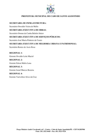 PREFEITURA MUNICIPAL DO CABO DE SANTO AGOSTINHO


SECRETARIA DE INFRA-ESTRUTURA:
Secretário Oswaldo Vieira de Mello
SECRETARIA EXECUTIVA DE OBRAS:
Secretário Osman da Cunha Beltrão Júnior
SECRETARIA EXECUTIVA DE SERVIÇOS PÚBLICOS:
Secretário José Maria Pinheiro de Castro
SECRETARIA EXECUTIVA DE MELHORIA URBANA E PATRIMONIAL:
Secretária Renice de Assis Rosa

REGIONAL 1:
Gerente Osvaldo Leite Maciel
REGIONAL 2:
Gerente Edson Mafra Luna
REGIONAL 3:
Gerente Israel Marcos Bezerra
REGIONAL 4:
Gerente Varivelton Alves da Cruz




        Praça Ministro André Cavalcanti, s/nº - Centro - Cabo de Santo Agostinho/PE - CEP 54.505/904
                                Fone: (81) 3521 6645 - Fax: (81) 3521 9124
 