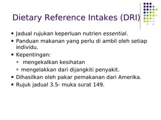 Dietary Reference Intakes (DRI)
 Jadual rujukan keperluan nutrien essential.
 Panduan makanan yang perlu di ambil oleh setiap
individu.
 Kepentingan:
 mengekalkan kesihatan
 mengelakkan dari dijangkiti penyakit.
 Dihasilkan oleh pakar pemakanan dari Amerika.
 Rujuk jadual 3.5- muka surat 149.
 