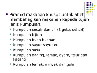  Piramid makanan khusus untuk atlet
membahagikan makanan kepada tujuh
jenis kumpulan.
 Kumpulan cecair dan air (8 gelas sehari)
 Kumpulan bijirin
 Kumpulan buah-buahan
 Kumpulan sayur-sayuran
 Kumpulan susu
 Kumpulan daging, lemak, ayam, telur dan
kacang
 Kumpulan lemak, minyak dan gula
 