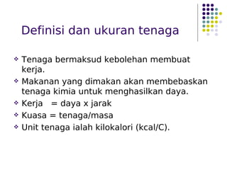Definisi dan ukuran tenaga
 Tenaga bermaksud kebolehan membuat
kerja.
 Makanan yang dimakan akan membebaskan
tenaga kimia untuk menghasilkan daya.
 Kerja = daya x jarak
 Kuasa = tenaga/masa
 Unit tenaga ialah kilokalori (kcal/C).
 
