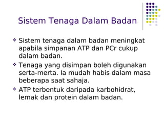Sistem Tenaga Dalam Badan
 Sistem tenaga dalam badan meningkat
apabila simpanan ATP dan PCr cukup
dalam badan.
 Tenaga yang disimpan boleh digunakan
serta-merta. Ia mudah habis dalam masa
beberapa saat sahaja.
 ATP terbentuk daripada karbohidrat,
lemak dan protein dalam badan.
 