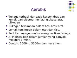 Aerobik
 Tenaga terhasil daripada karbohidrat dan
lemak dan dicerna menjadi glukosa atau
glikogen
 Glikogen tersimpan dalam hati atau otot.
 Lemak tersimpan dalam otot dan tisu.
 Perlukan oksigen untuk menghasilkan tenaga
 ATP dihasilkan dalam jumlah yang banyak,
melebihi 3 minit.
 Contoh: 1500m, 3000m dan marathon.
 