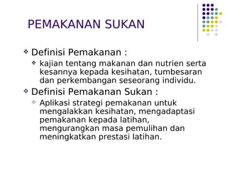 PEMAKANAN SUKAN
 Definisi Pemakanan :
 kajian tentang makanan dan nutrien serta
kesannya kepada kesihatan, tumbesaran
dan perkembangan seseorang individu.
 Definisi Pemakanan Sukan :
 Aplikasi strategi pemakanan untuk
mengalakkan kesihatan, mengadaptasi
pemakanan kepada latihan,
mengurangkan masa pemulihan dan
meningkatkan prestasi latihan.
 