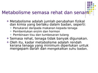 Metabolisme semasa rehat dan senam
 Metabolisme adalah jumlah perubahan fizikal
dan kimia yang berlaku dalam badan, seperti:
 Penukaran daripada makanan kepada tenaga
 Pembentukan enzim dan hormon
 Pembinaan tisu dan tumbesaran tulang
 Semasa rehat, tenaga tidak banyak digunakan.
 Oleh itu, kadar metabolisme adalah rendah
kerana tenaga yang minimum diperlukan untuk
mengepam darah dan mengekalkan suhu badan.
 