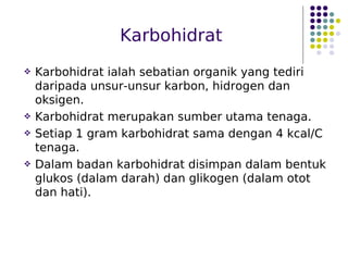 Karbohidrat
 Karbohidrat ialah sebatian organik yang tediri
daripada unsur-unsur karbon, hidrogen dan
oksigen.
 Karbohidrat merupakan sumber utama tenaga.
 Setiap 1 gram karbohidrat sama dengan 4 kcal/C
tenaga.
 Dalam badan karbohidrat disimpan dalam bentuk
glukos (dalam darah) dan glikogen (dalam otot
dan hati).
 