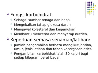  Fungsi karbohidrat:
 Sebagai sumber tenaga dan haba
 Mengekalkan tahap glukosa darah
 Mengawal kolesterol dan kegemukan
 Membantu mencerna dan menyerap nutrien.
 Keperluan semasa senaman/latihan:
 Jumlah pengambilan berbeza mengikut jantina,
umur, jenis latihan dan tahap kecergasan atlet.
 Pengambilan karbohidrat ialah 30 kalori bagi
setiap kilogram berat badan.
 