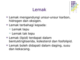 Lemak
 Lemak mengandungi unsur-unsur karbon,
hidrogen dan oksigen.
 Lemak terbahagi kepada:
 Lemak tepu
 Lemak tak tepu
 Lemak (lipid) terdapat dalam
bentuktrigliserida, kolesterol dan fosfolipid.
 Lemak boleh didapati dalam daging, susu
dan kekacang.
 
