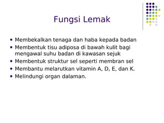 Fungsi Lemak
 Membekalkan tenaga dan haba kepada badan
 Membentuk tisu adiposa di bawah kulit bagi
mengawal suhu badan di kawasan sejuk
 Membentuk struktur sel seperti membran sel
 Membantu melarutkan vitamin A, D, E, dan K.
 Melindungi organ dalaman.
 