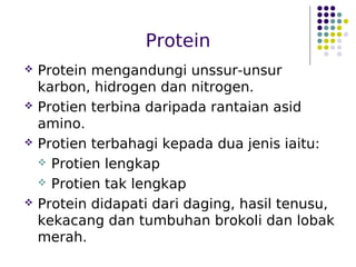 Protein
 Protein mengandungi unssur-unsur
karbon, hidrogen dan nitrogen.
 Protien terbina daripada rantaian asid
amino.
 Protien terbahagi kepada dua jenis iaitu:
 Protien lengkap
 Protien tak lengkap
 Protein didapati dari daging, hasil tenusu,
kekacang dan tumbuhan brokoli dan lobak
merah.
 