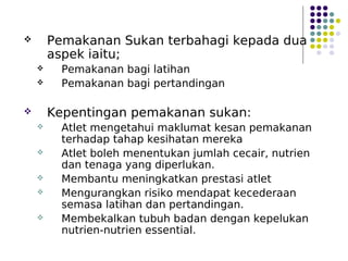  Pemakanan Sukan terbahagi kepada dua
aspek iaitu;
 Pemakanan bagi latihan
 Pemakanan bagi pertandingan
 Kepentingan pemakanan sukan:
 Atlet mengetahui maklumat kesan pemakanan
terhadap tahap kesihatan mereka
 Atlet boleh menentukan jumlah cecair, nutrien
dan tenaga yang diperlukan.
 Membantu meningkatkan prestasi atlet
 Mengurangkan risiko mendapat kecederaan
semasa latihan dan pertandingan.
 Membekalkan tubuh badan dengan kepelukan
nutrien-nutrien essential.
 