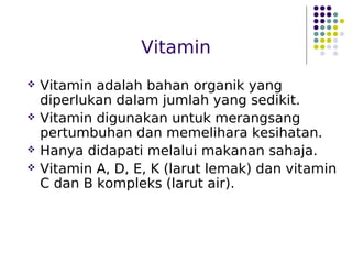 Vitamin
 Vitamin adalah bahan organik yang
diperlukan dalam jumlah yang sedikit.
 Vitamin digunakan untuk merangsang
pertumbuhan dan memelihara kesihatan.
 Hanya didapati melalui makanan sahaja.
 Vitamin A, D, E, K (larut lemak) dan vitamin
C dan B kompleks (larut air).
 