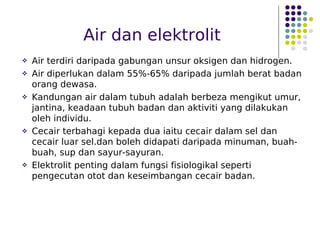 Air dan elektrolit
 Air terdiri daripada gabungan unsur oksigen dan hidrogen.
 Air diperlukan dalam 55%-65% daripada jumlah berat badan
orang dewasa.
 Kandungan air dalam tubuh adalah berbeza mengikut umur,
jantina, keadaan tubuh badan dan aktiviti yang dilakukan
oleh individu.
 Cecair terbahagi kepada dua iaitu cecair dalam sel dan
cecair luar sel.dan boleh didapati daripada minuman, buah-
buah, sup dan sayur-sayuran.
 Elektrolit penting dalam fungsi fisiologikal seperti
pengecutan otot dan keseimbangan cecair badan.
 