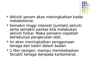  Aktiviti senam akan meningkatkan kadar
metabolisme.
 Semakin tinggi intensiti (jumlah) aktiviti
serta semakin pantas kita melakukan
aktiviti fizikal. Maka semakin cepatlah
berlakunya pengecutan otot.
 Ini akan meningkatkan penggunaan
tenaga dan kalori dalam badan.
 1 liter oksigen, mampu membebaskan
5kcal/C tenaga daripada karbohidrat.
 