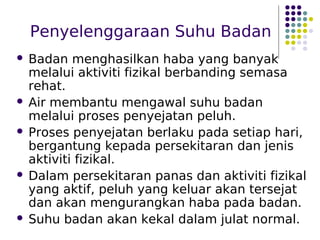 Penyelenggaraan Suhu Badan
 Badan menghasilkan haba yang banyak
melalui aktiviti fizikal berbanding semasa
rehat.
 Air membantu mengawal suhu badan
melalui proses penyejatan peluh.
 Proses penyejatan berlaku pada setiap hari,
bergantung kepada persekitaran dan jenis
aktiviti fizikal.
 Dalam persekitaran panas dan aktiviti fizikal
yang aktif, peluh yang keluar akan tersejat
dan akan mengurangkan haba pada badan.
 Suhu badan akan kekal dalam julat normal.
 