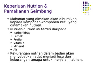 Keperluan Nutrien &
Pemakanan Seimbang
 Makanan yang dimakan akan dihuraikan
kepada komponen-komponen kecil yang
dinamakan nutrien.
 Nutrien-nutrien ini terdiri daripada:
 Karbohidrat
 Lemak
 Protien
 Vitamin
 Mineral
 Air
 Kekurangan nutrien dalam badan akan
menyebabkan atlet menjadi lesu dan
kekurangan tenaga untuk menjalani latihan.
 