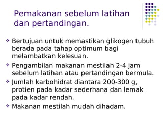 Pemakanan sebelum latihan
dan pertandingan.
 Bertujuan untuk memastikan glikogen tubuh
berada pada tahap optimum bagi
melambatkan kelesuan.
 Pengambilan makanan mestilah 2-4 jam
sebelum latihan atau pertandingan bermula.
 Jumlah karbohidrat diantara 200-300 g,
protien pada kadar sederhana dan lemak
pada kadar rendah.
 Makanan mestilah mudah dihadam.
 