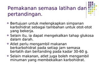Pemakanan semasa latihan dan
pertandingan.
 Bertujuan untuk melengkapkan simpanan
karbohidrat sebagai tambahan untuk otot-otot
yang bekerja.
 Selain itu, ia dapat mengekalkan tahap glukosa
dalam darah.
 Atlet perlu mengambil makanan
berkarbohidrat pada setiap jam semasa
berlatih dan bertanding pada kadar 30-60 g.
 Selain makanan, atlet juga boleh mengambil
minuman yang membekalkan karbohidrat.
 