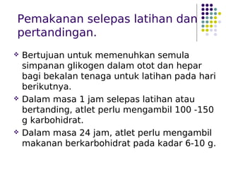 Pemakanan selepas latihan dan
pertandingan.
 Bertujuan untuk memenuhkan semula
simpanan glikogen dalam otot dan hepar
bagi bekalan tenaga untuk latihan pada hari
berikutnya.
 Dalam masa 1 jam selepas latihan atau
bertanding, atlet perlu mengambil 100 -150
g karbohidrat.
 Dalam masa 24 jam, atlet perlu mengambil
makanan berkarbohidrat pada kadar 6-10 g.
 