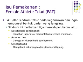 Isu Pemakanan :
Female Athlete Triad (FAT)
 FAT ialah sindrom takut pada kegemukan dan ingin
mempunyai bentuk badan yang langsing.
 Sindrom ini melibatkan tiga masalah perubatan iaitu:
 Kecelaruan pemakanan
 menahan lapar atau memuntahkan semula makanan.
 Amenorrhea
 Gangguan kitaran haid dan hormon.
 Osteoporosis
 Mengalami kekurangan densiti mineral tulang.
 