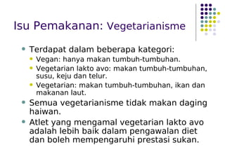 Isu Pemakanan: Vegetarianisme
 Terdapat dalam beberapa kategori:
 Vegan: hanya makan tumbuh-tumbuhan.
 Vegetarian lakto avo: makan tumbuh-tumbuhan,
susu, keju dan telur.
 Vegetarian: makan tumbuh-tumbuhan, ikan dan
makanan laut.
 Semua vegetarianisme tidak makan daging
haiwan.
 Atlet yang mengamal vegetarian lakto avo
adalah lebih baik dalam pengawalan diet
dan boleh mempengaruhi prestasi sukan.
 