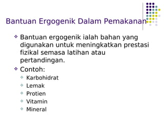 Bantuan Ergogenik Dalam Pemakanan
 Bantuan ergogenik ialah bahan yang
digunakan untuk meningkatkan prestasi
fizikal semasa latihan atau
pertandingan.
 Contoh:
 Karbohidrat
 Lemak
 Protien
 Vitamin
 Mineral
 