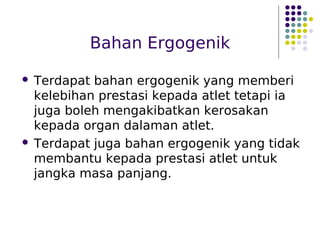Bahan Ergogenik
 Terdapat bahan ergogenik yang memberi
kelebihan prestasi kepada atlet tetapi ia
juga boleh mengakibatkan kerosakan
kepada organ dalaman atlet.
 Terdapat juga bahan ergogenik yang tidak
membantu kepada prestasi atlet untuk
jangka masa panjang.
 