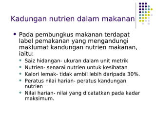 Kadungan nutrien dalam makanan
 Pada pembungkus makanan terdapat
label pemakanan yang mengandungi
maklumat kandungan nutrien makanan,
iaitu:
 Saiz hidangan- ukuran dalam unit metrik
 Nutrien- senarai nutrien untuk kesihatan
 Kalori lemak- tidak ambil lebih daripada 30%.
 Peratus nilai harian- peratus kandungan
nutrien
 Nilai harian- nilai yang dicatatkan pada kadar
maksimum.
 