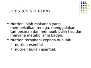 Jenis-jenis nutrien
 Nutrien ialah makanan yang
membekalkan tenaga, menggalakan
tumbesaran dan membaik pulih tisu dan
menjana metabolisme badan.
 Nutrien terbahagi kepada dua iaitu:
 nutrien esential
 nutrien bukan esential.
 