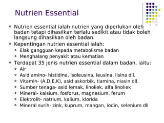 Nutrien Essential
 Nutrien essential ialah nutrien yang diperlukan oleh
badan tetapi dihasilkan terlalu sedikit atau tidak boleh
langsung dihasilkan oleh badan.
 Kepentingan nutrien essential ialah:
 Elak gangguan kepada metabolisme badan
 Menghalang penyakit atau kematian
 Terdapat 35 jenis nutrien essential dalam badan, iaitu:
 Air
 Asid amino- histidina, isoleusina, leusina, lisina dll.
 Vitamin- (A,D,E,K), asid askorbik, tiamina, niasin dll.
 Sumber tenaga- asid lemak, linoliek, alfa linoliek
 Mineral- kalsium, fosforus, magnesium, ferum
 Elektrolit- natrium, kalium, klorida
 Mineral surih- zink, kuprum, mangan, iodin, selenium dll
 