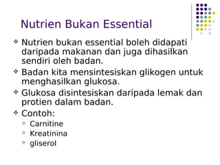 Nutrien Bukan Essential
 Nutrien bukan essential boleh didapati
daripada makanan dan juga dihasilkan
sendiri oleh badan.
 Badan kita mensintesiskan glikogen untuk
menghasilkan glukosa.
 Glukosa disintesiskan daripada lemak dan
protien dalam badan.
 Contoh:
 Carnitine
 Kreatinina
 gliserol
 