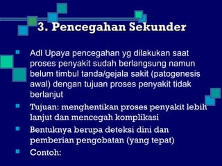 3. Pencegahan Sekunder3. Pencegahan Sekunder
 Adl Upaya pencegahan yg dilakukan saat
proses penyakit sudah berlangsung namun
belum timbul tanda/gejala sakit (patogenesis
awal) dengan tujuan proses penyakit tidak
berlanjut
 Tujuan: menghentikan proses penyakit lebih
lanjut dan mencegah komplikasi
 Bentuknya berupa deteksi dini dan
pemberian pengobatan (yang tepat)
 Contoh:
 
