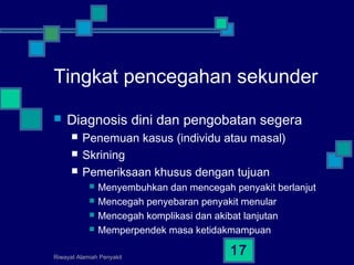 Riwayat Alamiah Penyakit
17
Tingkat pencegahan sekunder
 Diagnosis dini dan pengobatan segera
 Penemuan kasus (individu atau masal)
 Skrining
 Pemeriksaan khusus dengan tujuan
 Menyembuhkan dan mencegah penyakit berlanjut
 Mencegah penyebaran penyakit menular
 Mencegah komplikasi dan akibat lanjutan
 Memperpendek masa ketidakmampuan
 
