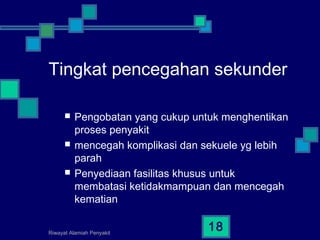 Riwayat Alamiah Penyakit
18
Tingkat pencegahan sekunder
 Pengobatan yang cukup untuk menghentikan
proses penyakit
 mencegah komplikasi dan sekuele yg lebih
parah
 Penyediaan fasilitas khusus untuk
membatasi ketidakmampuan dan mencegah
kematian
 