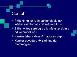 Contoh
 PMS  kultur rutin bakteriologis utk
infeksi asimtomatis pd kelompok risti
 Sifilis  tes serologis utk infeksi preklinis
pd kelompok risti
 Kanker leher rahim  hapusan pap
 Kanker payudara  skrining dgn
mammografi
 